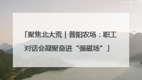 聚焦北大荒｜普阳农场：职工对话会凝聚奋进“强磁场”