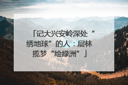记大兴安岭深处“绣地球”的人：层林揽梦“绘绿洲”
