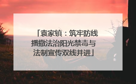 袁家镇：筑牢防线播撒法治阳光禁毒与法制宣传双线并进