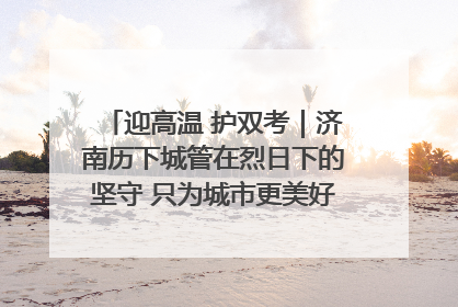 迎高温 护双考｜济南历下城管在烈日下的坚守 只为城市更美好 学子更安心