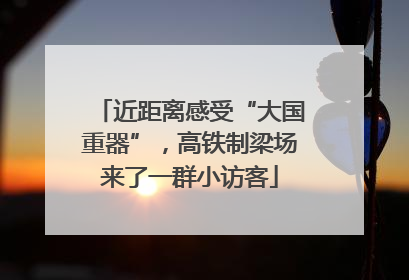 近距离感受“大国重器”，高铁制梁场来了一群小访客