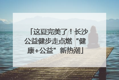 这夏完美了！长沙公益健步走点燃“健康+公益”新热潮