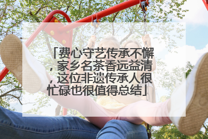 费心守艺传承不懈，家乡名茶香远益清，这位非遗传承人很忙碌也很值得总结