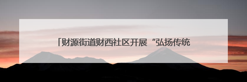 财源街道财西社区开展“弘扬传统文化，共享浓情端午”文化活动