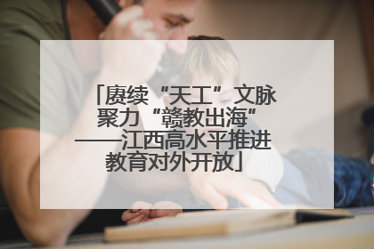 赓续“天工”文脉 聚力“赣教出海”——江西高水平推进教育对外开放