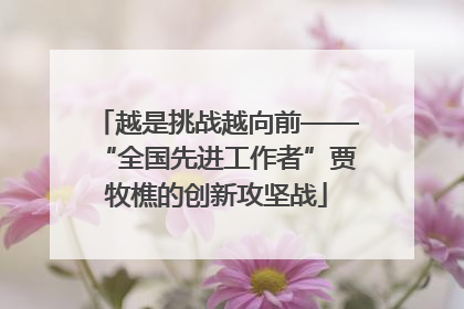 越是挑战越向前——“全国先进工作者”贾牧樵的创新攻坚战