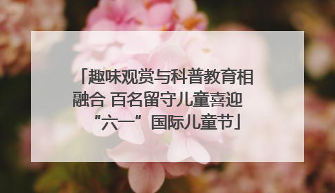 趣味观赏与科普教育相融合 百名留守儿童喜迎“六一”国际儿童节