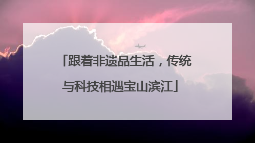 跟着非遗品生活，传统与科技相遇宝山滨江