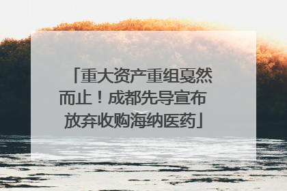 重大资产重组戛然而止！成都先导宣布放弃收购海纳医药