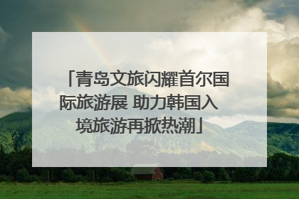 青岛文旅闪耀首尔国际旅游展 助力韩国入境旅游再掀热潮