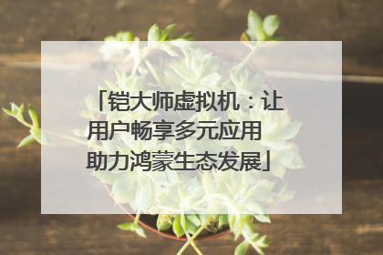 铠大师虚拟机：让用户畅享多元应用 助力鸿蒙生态发展
