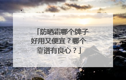 防晒霜哪个牌子好用又便宜？哪个靠谱有良心？