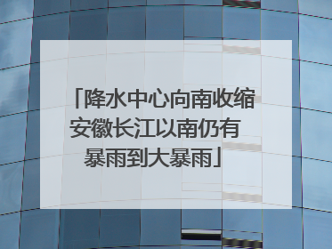 降水中心向南收缩 安徽长江以南仍有暴雨到大暴雨