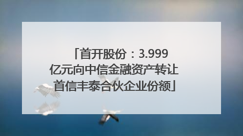 首开股份：3.999亿元向中信金融资产转让首信丰泰合伙企业份额