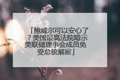 鲍威尔可以安心了？美国最高法院暗示美联储理事会成员免受总统解雇