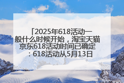 2025年618活动一般什么时候开始，淘宝天猫京东618活动时间已确定：618活动从5月13日开始到6月20日结束