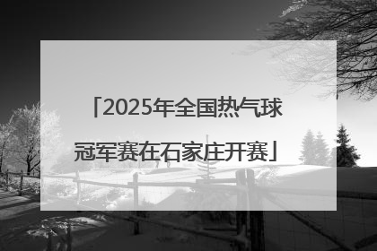 2025年全国热气球冠军赛在石家庄开赛