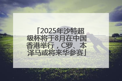 2025年沙特超级杯将于8月在中国香港举行，C罗、本泽马或将来华参赛