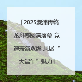 2025溆浦传统龙舟赛圆满落幕 竞速表演双燃 共展“大端午”魅力