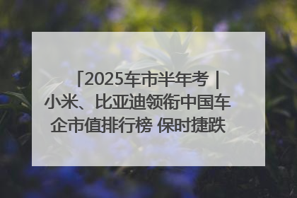 2025车市半年考｜小米、比亚迪领衔中国车企市值排行榜 保时捷跌出全球TOP10