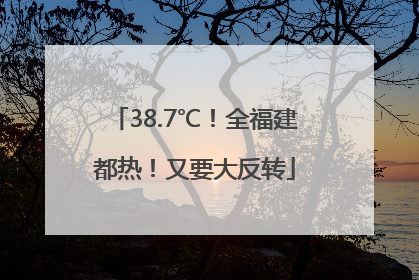 38.7℃！全福建都热！又要大反转