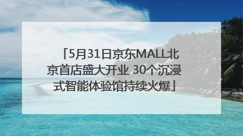 5月31日京东MALL北京首店盛大开业 30个沉浸式智能体验馆持续火爆
